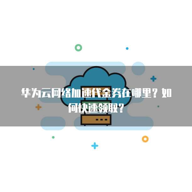 华为云网络加速代金券在哪里?如何快速领取?