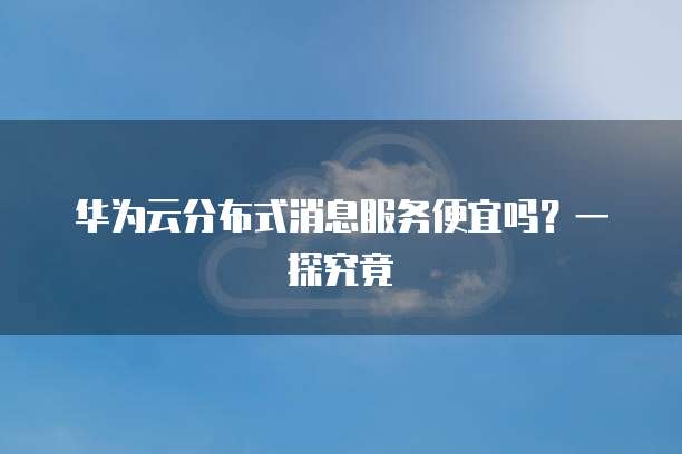 华为云分布式消息服务便宜吗?一探究竟