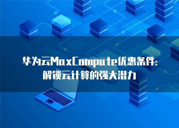 华为云MaxCompute优惠条件:解锁云计算的强大潜力