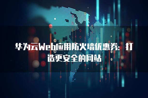 华为云Web应用防火墙优惠券:打造更安全的网站