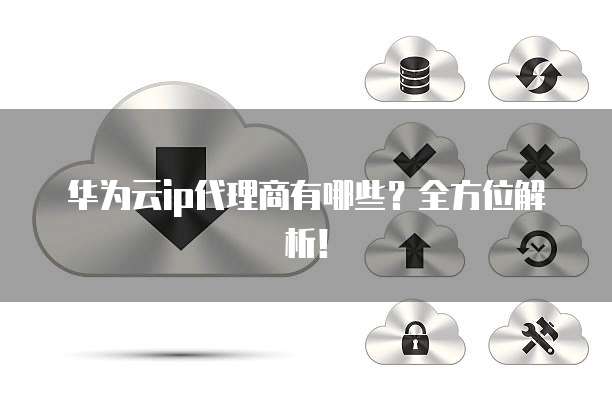华为云ip代理商有哪些？全方位解析！
