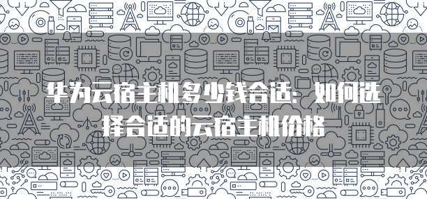 华为云宿主机多少钱合适:如何选择合适的云宿主机价格