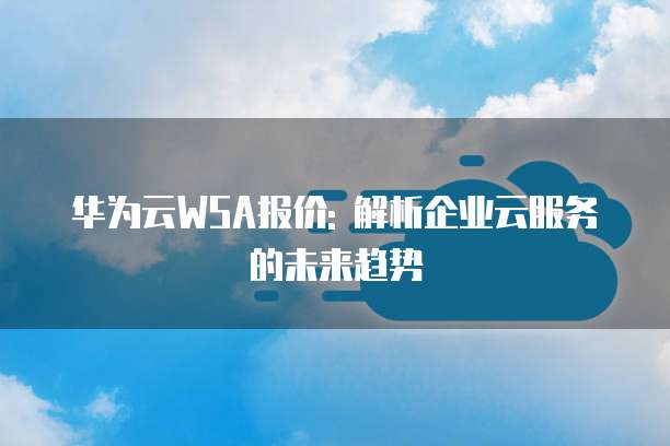 华为云WSA报价: 解析企业云服务的未来趋势