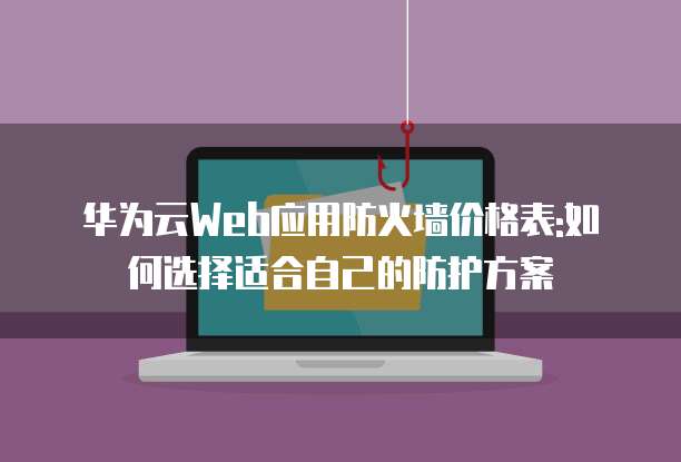 华为云Web应用防火墙价格表:如何选择适合自己的防护方案