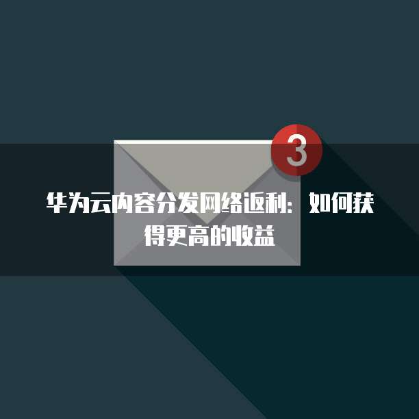 华为云内容分发网络返利:如何获得更高的收益