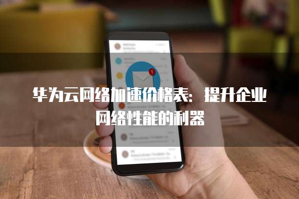 华为云网络加速价格表：提升企业网络性能的利器