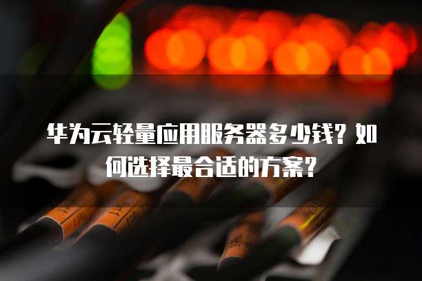 华为云轻量应用服务器多少钱？如何选择最合适的方案？