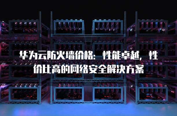 华为云防火墙价格:性能卓越,性价比高的网络安全解决方案