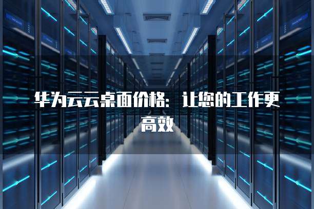 华为云云桌面价格:让您的工作更高效