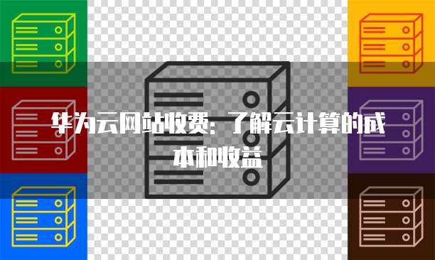 华为云网站收费: 了解云计算的成本和收益