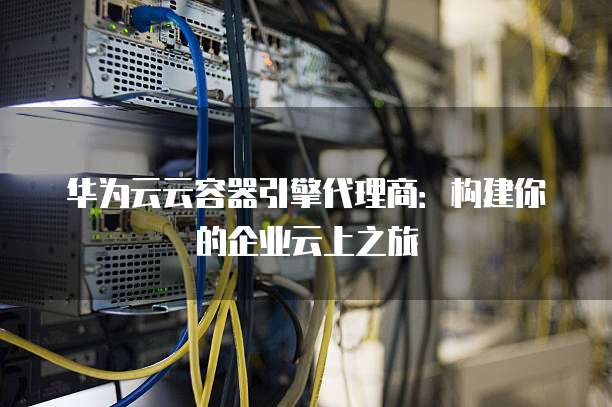 华为云云容器引擎代理商:构建你的企业云上之旅
