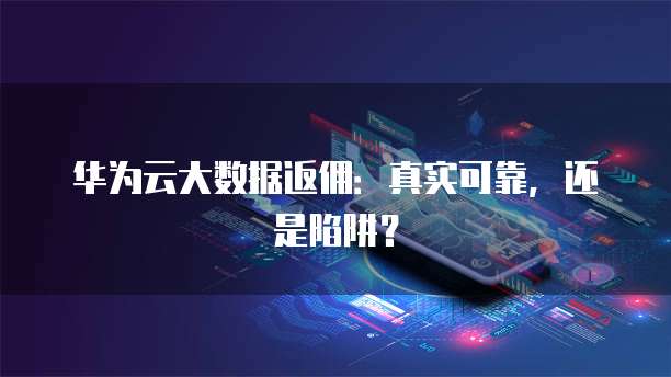 华为云大数据返佣：真实可靠，还是陷阱？