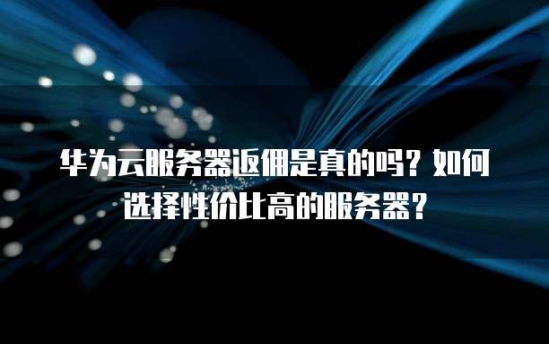 华为云服务器返佣是真的吗？如何选择性价比高的服务器？