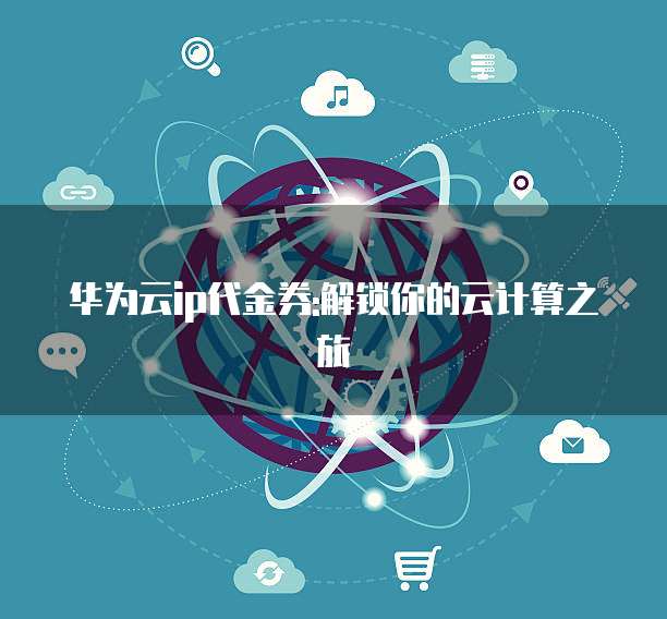 华为云ip代金券:解锁你的云计算之旅