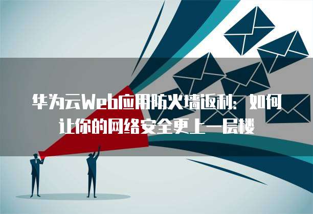 华为云Web应用防火墙返利:如何让你的网络安全更上一层楼