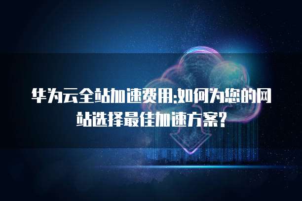 华为云全站加速费用:如何为您的网站选择最佳加速方案?