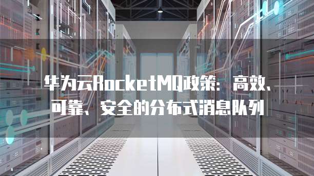 华为云RocketMQ政策:高效、可靠、安全的分布式消息队列