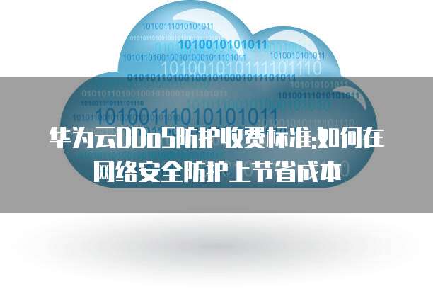 华为云DDoS防护收费标准:如何在网络安全防护上节省成本