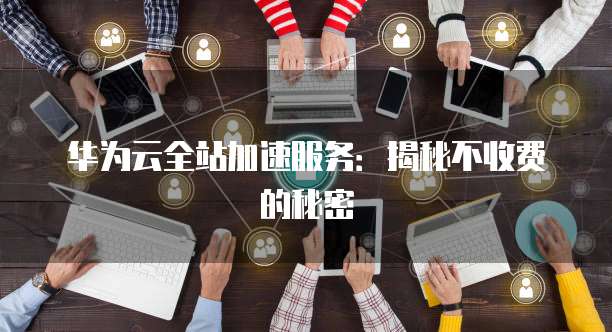华为云全站加速服务:揭秘不收费的秘密