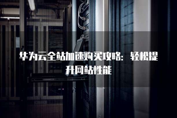 华为云全站加速购买攻略:轻松提升网站性能