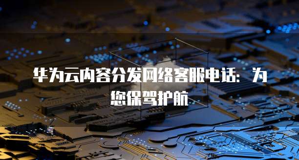 华为云内容分发网络客服电话:为您保驾护航