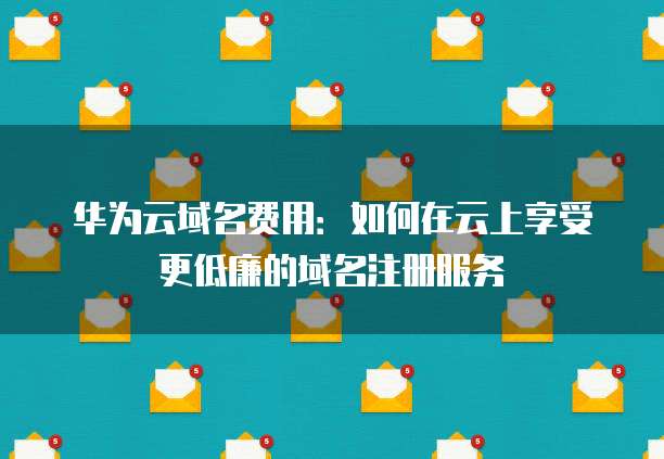 华为云域名费用:如何在云上享受更低廉的域名注册服务
