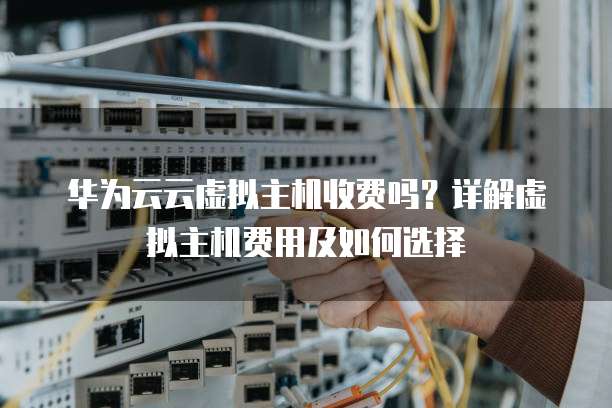 华为云云虚拟主机收费吗?详解虚拟主机费用及如何选择