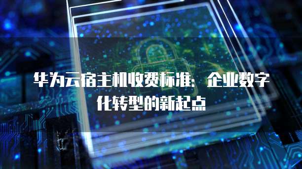 华为云宿主机收费标准:企业数字化转型的新起点