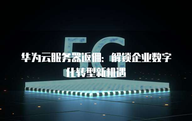 华为云服务器返佣:解锁企业数字化转型新机遇