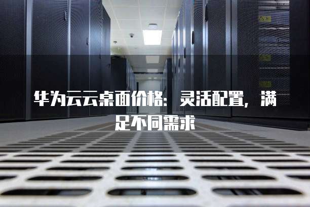 华为云云桌面价格:灵活配置,满足不同需求