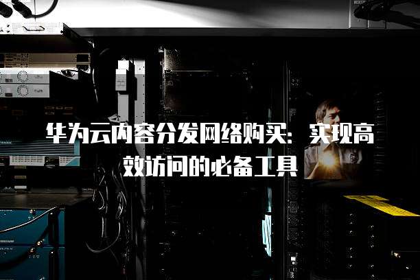 华为云内容分发网络购买:实现高效访问的必备工具