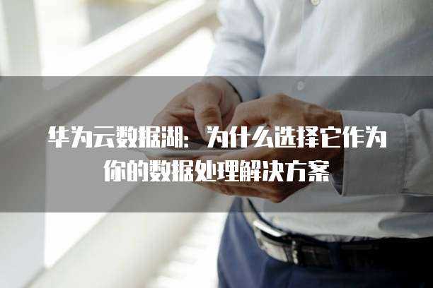 华为云数据湖:为什么选择它作为你的数据处理解决方案