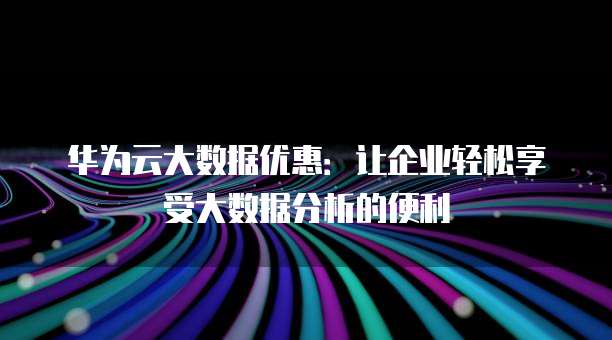 华为云大数据优惠:让企业轻松享受大数据分析的便利