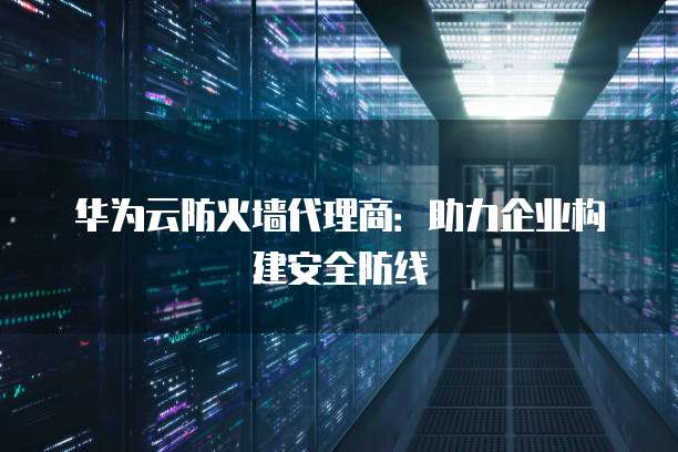 华为云防火墙代理商:助力企业构建安全防线
