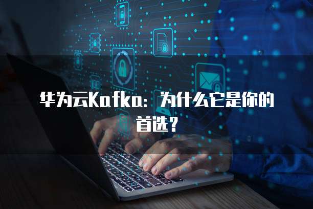 华为云Kafka:为什么它是你的首选?