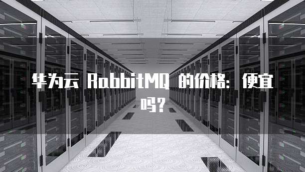华为云 RabbitMQ 的价格:便宜吗?
