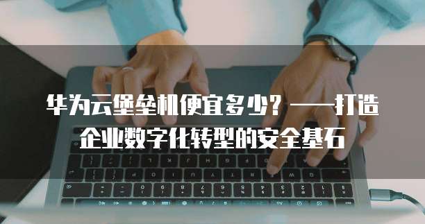 华为云堡垒机便宜多少？&mdash;&mdash;打造企业数字化转型的安全基石