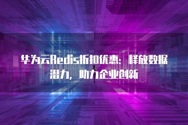 华为云Redis折扣优惠：释放数据潜力，助力企业创新