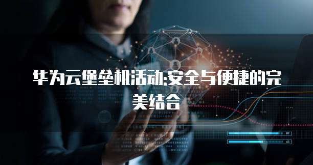 华为云堡垒机活动:安全与便捷的完美结合