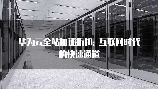华为云全站加速折扣: 互联网时代的快速通道