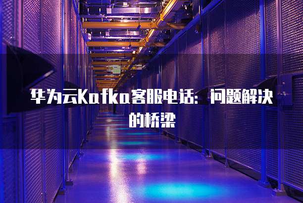 华为云Kafka客服电话:问题解决的桥梁