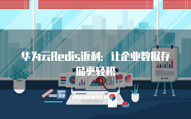 华为云Redis返利:让企业数据存储更轻松