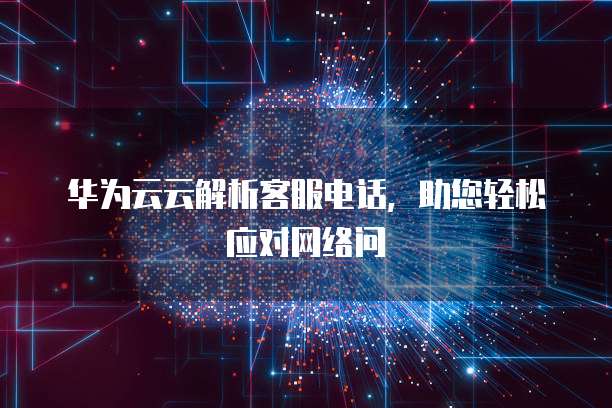 华为云云解析客服电话，助您轻松应对网络问