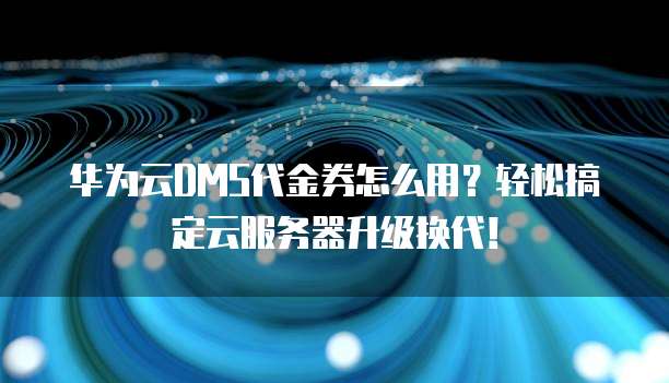 华为云DMS代金券怎么用?轻松搞定云服务器升级换代!