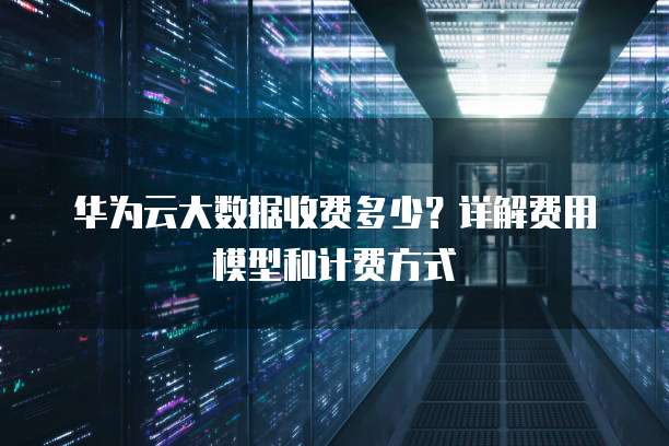 华为云大数据收费多少?详解费用模型和计费方式