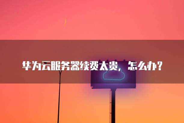 华为云服务器续费太贵,怎么办?