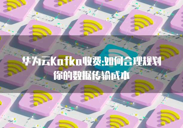 华为云Kafka收费:如何合理规划你的数据传输成本