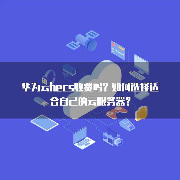 华为云hecs收费吗?如何选择适合自己的云服务器?