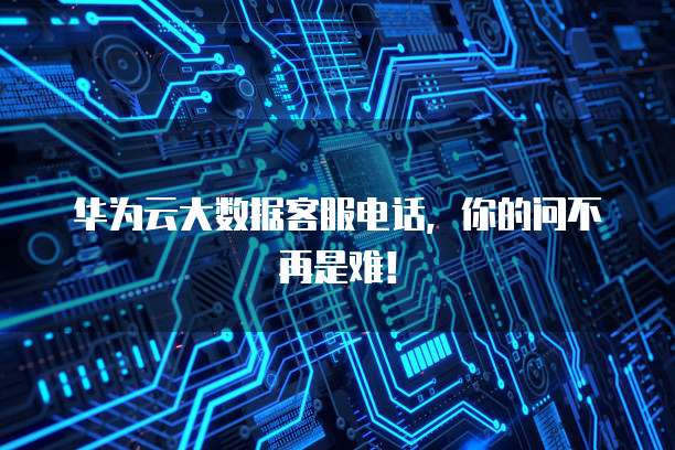 华为云大数据客服电话,你的问不再是难!