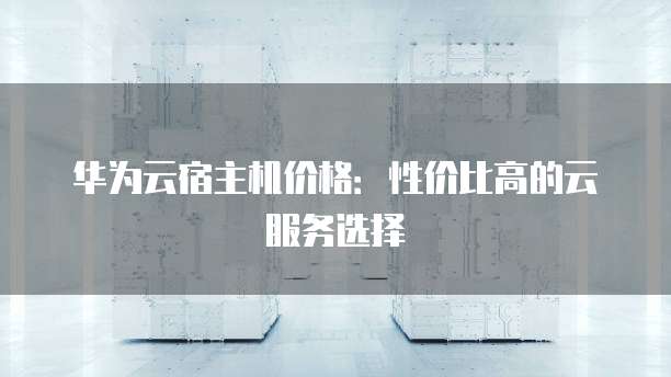 华为云宿主机价格:性价比高的云服务选择